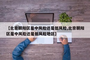 【北京朝阳区是中风险还是低风险,北京朝阳区是中风险还是低风险地区】