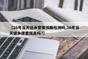 【28号当天返乡需要核酸检测吗,28号当天返乡需要隔离吗?】