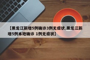 【黑龙江新增5例确诊3例无症状,黑龙江新增5例本地确诊 1例无症状】