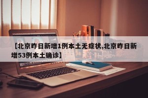 【北京昨日新增1例本土无症状,北京昨日新增53例本土确诊】