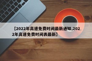 【2022年高速免费时间最新通知,2022年高速免费时间表最新】