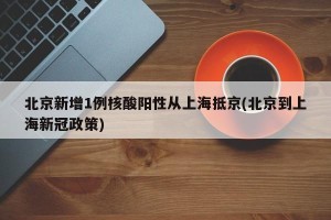 北京新增1例核酸阳性从上海抵京(北京到上海新冠政策)