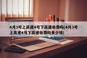 4月3号上高速4号下高速收费吗(4月3号上高速4号下高速收费吗多少钱)