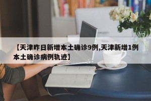 【天津昨日新增本土确诊9例,天津新增1例本土确诊病例轨迹】