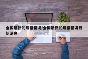 全国最新的疫情情况/全国最新的疫情情况最新消息