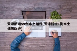 天津新增59例本土阳性(天津新增1例本土病例轨迹)