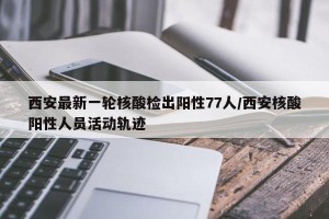 西安最新一轮核酸检出阳性77人/西安核酸阳性人员活动轨迹