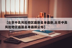 【北京中高风险地区最新名单最新,北京中高风险地区最新名单最新公布】