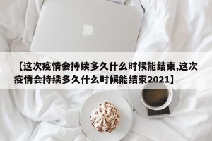 【这次疫情会持续多久什么时候能结束,这次疫情会持续多久什么时候能结束2021】