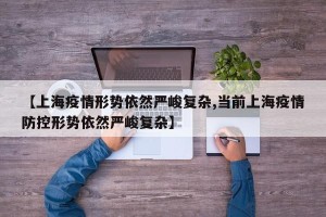 【上海疫情形势依然严峻复杂,当前上海疫情防控形势依然严峻复杂】