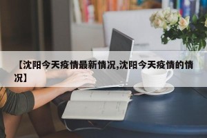 【沈阳今天疫情最新情况,沈阳今天疫情的情况】