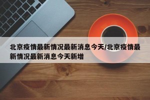 北京疫情最新情况最新消息今天/北京疫情最新情况最新消息今天新增
