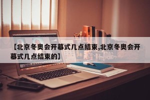 【北京冬奥会开幕式几点结束,北京冬奥会开幕式几点结束的】