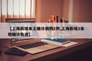 【上海新增本土确诊病例2例,上海新增2本地确诊轨迹】