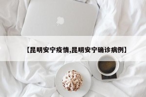 【昆明安宁疫情,昆明安宁确诊病例】