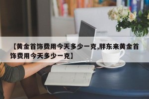 【黄金首饰费用今天多少一克,胖东来黄金首饰费用今天多少一克】
