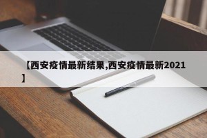 【西安疫情最新结果,西安疫情最新2021】