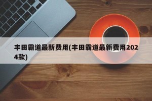 丰田霸道最新费用(丰田霸道最新费用2024款)