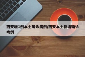 西安增1例本土确诊病例/西安本土新增确诊病例