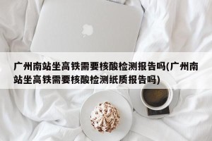 广州南站坐高铁需要核酸检测报告吗(广州南站坐高铁需要核酸检测纸质报告吗)