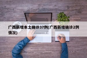 广西新增本土确诊37例(广西新增确诊2例情况)