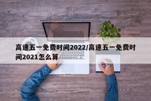 高速五一免费时间2022/高速五一免费时间2021怎么算