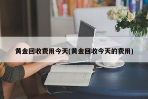 黄金回收费用今天(黄金回收今天的费用)