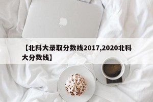 【北科大录取分数线2017,2020北科大分数线】