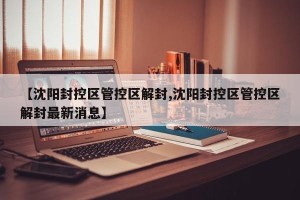【沈阳封控区管控区解封,沈阳封控区管控区解封最新消息】