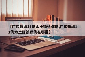 【广东新增11例本土确诊病例,广东新增11例本土确诊病例在哪里】