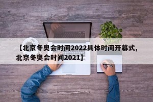 【北京冬奥会时间2022具体时间开幕式,北京冬奥会时间2021】
