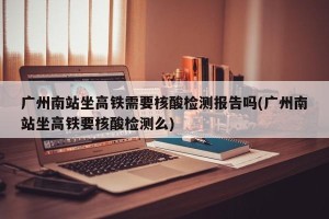 广州南站坐高铁需要核酸检测报告吗(广州南站坐高铁要核酸检测么)
