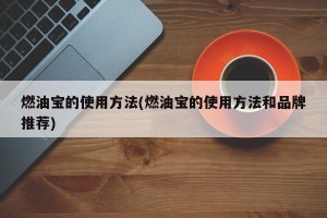 燃油宝的使用方法(燃油宝的使用方法和品牌推荐)
