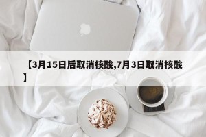 【3月15日后取消核酸,7月3日取消核酸】