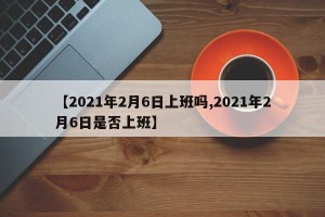 【2021年2月6日上班吗,2021年2月6日是否上班】