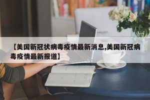 【美国新冠状病毒疫情最新消息,美国新冠病毒疫情最新报道】