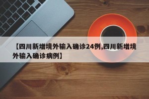【四川新增境外输入确诊24例,四川新增境外输入确诊病例】