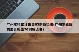 广州本轮累计报告63例感染者(广州本轮疫情累计报告70例感染者)