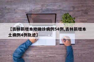 【吉林新增本地确诊病例54例,吉林新增本土病例4例轨迹】
