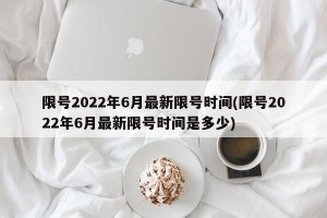限号2022年6月最新限号时间(限号2022年6月最新限号时间是多少)