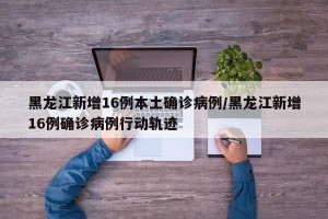 黑龙江新增16例本土确诊病例/黑龙江新增16例确诊病例行动轨迹