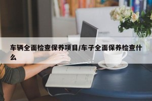 车辆全面检查保养项目/车子全面保养检查什么