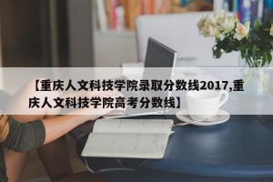 【重庆人文科技学院录取分数线2017,重庆人文科技学院高考分数线】