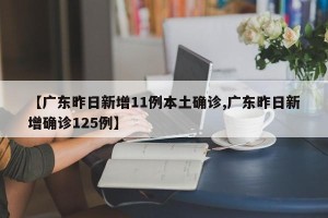 【广东昨日新增11例本土确诊,广东昨日新增确诊125例】