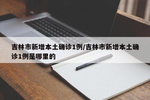 吉林市新增本土确诊1例/吉林市新增本土确诊1例是哪里的