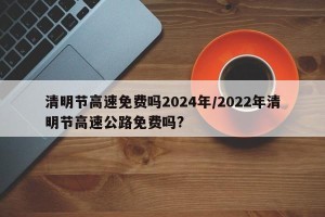 清明节高速免费吗2024年/2022年清明节高速公路免费吗?