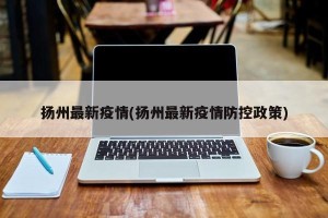 扬州最新疫情(扬州最新疫情防控政策)
