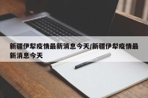 新疆伊犁疫情最新消息今天/新疆伊犁疫情最新消息今天