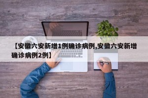 【安徽六安新增1例确诊病例,安徽六安新增确诊病例2例】