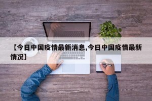 【今日中国疫情最新消息,今日中国疫情最新情况】